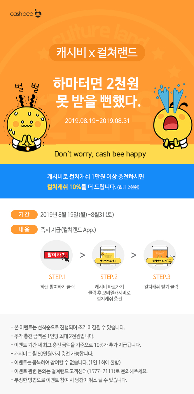 (좌측상단 로고)cashbee/// 캐시비 x 컬쳐랜드/// 하마터면 2천원 못 받을 뻔했다./// 2019.08.19~2019.08.31/// Don't worry, cash bee happy/// 캐시비로 컬쳐캐쉬 1만원 이상 충전하시면 컬쳐캐쉬 10%를 더 드립니다.(최대 2천원)///  STEP.1/// 하단 참여하기 클릭/// STEP.2/// 캐시비 바로가기 클릭 후 모바일캐시비로 컬쳐캐쉬 충전/// STEP.3/// 컬쳐캐쉬 받기 클릭///  - 본 이벤트는 선착순으로 진행되며 조기 마감될 수 있습니다./// - 추가 충전 금액은 1인당 최대 2천원입니다./// - 이벤트 기간 내 최고 충전 금액을 기준으로 10%가 추가 지급됩니다./// - 캐시비는 월 50만원까지 충전 가능합니다./// - 이벤트는 중복하여 참여할 수 없습니다.(1인 1회에 한함)/// - 이벤트 관련 문의는 컬쳐랜드 고객센터(1577-2111)로 문의해주세요./// - 부정한 방법으로 이벤트 참여 시 당첨이 취소 될 수 있습니다.///