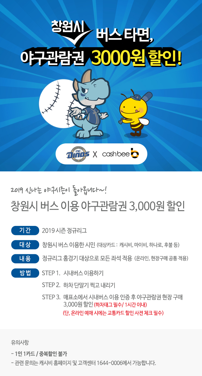 창원시 버스타면,/// 야구관람권 3000원 할인!/// ncDINOS X cashbee(로고)/// 2019 신나는 야구시즌이 돌아옵니다~!/// 창원시 버스 이용 야구관람권 3,000원 할인/// 기간:2019 시즌 정규리그/// 대상: 창원시 버스 이용한 시민(대상카드 : 캐시비, 마이비, 하나로, 후불 등)/// 내용: 정규리그 홈경기 대상으로 모든 좌석 적용(온라인, 현장구매 공통 적용)/// 방법: STEP1. 시내버스 이용하기/// STET2. 하차 단말기 찍고 내리기///STEP3. 매푯소에서 시내버스 이용 인증 후 야구관람권 현장 구매/// 3,000원 할인(하차태그 필수/1시간 이내)/// (단, 온라인 예매 시에는 교통카드 할인 사전 체크 필수)/// 유의사항/// - 1인 1카드/ 중복할인 불가/// - 관련 문의는 캐시비 홈페이지 및 고객센터 1644-0006에서 가능합니다.